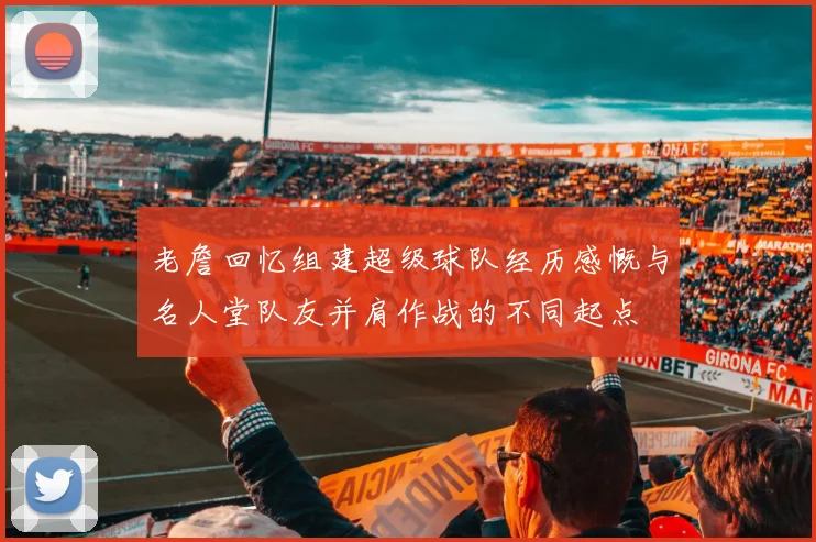 老詹回忆组建超级球队经历感慨与名人堂队友并肩作战的不同起点