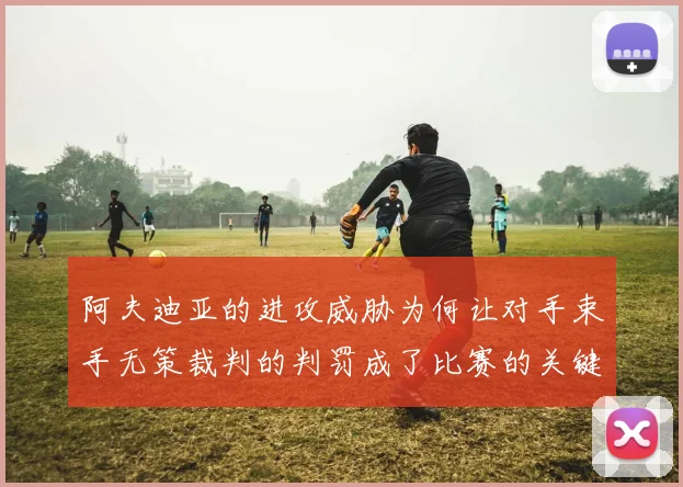 阿夫迪亚的进攻威胁为何让对手束手无策裁判的判罚成了比赛的关键因素