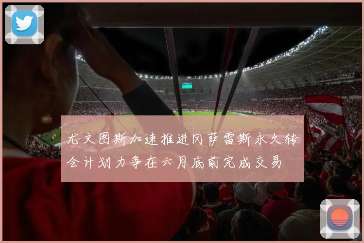 尤文图斯加速推进冈萨雷斯永久转会计划力争在六月底前完成交易