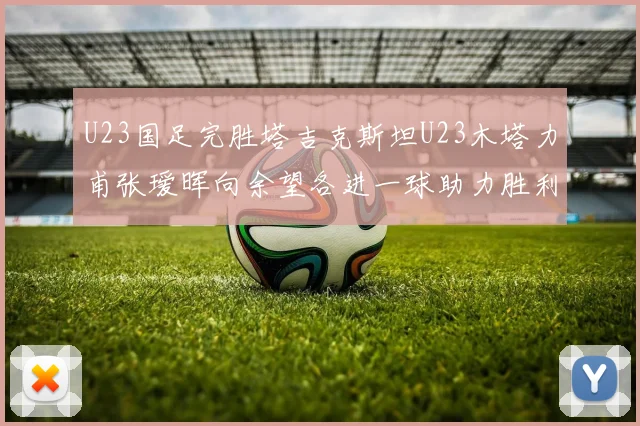 U23国足完胜塔吉克斯坦U23木塔力甫张瑷晖向余望各进一球助力胜利