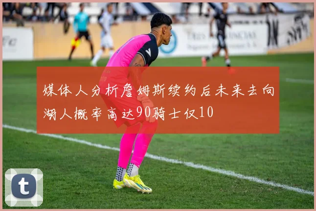 媒体人分析詹姆斯续约后未来去向湖人概率高达90骑士仅10