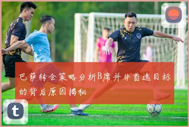 巴萨转会策略分析B席并非首选目标的背后原因揭秘