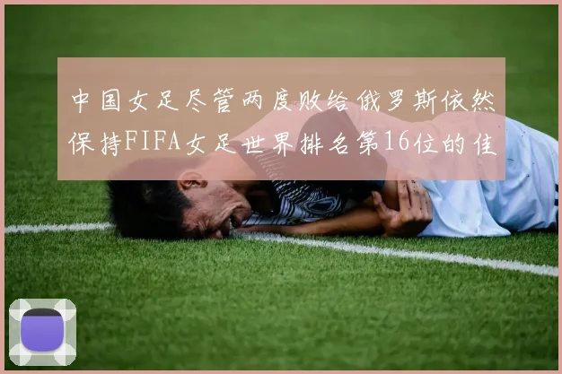 中国女足尽管两度败给俄罗斯依然保持FIFA女足世界排名第16位的佳绩