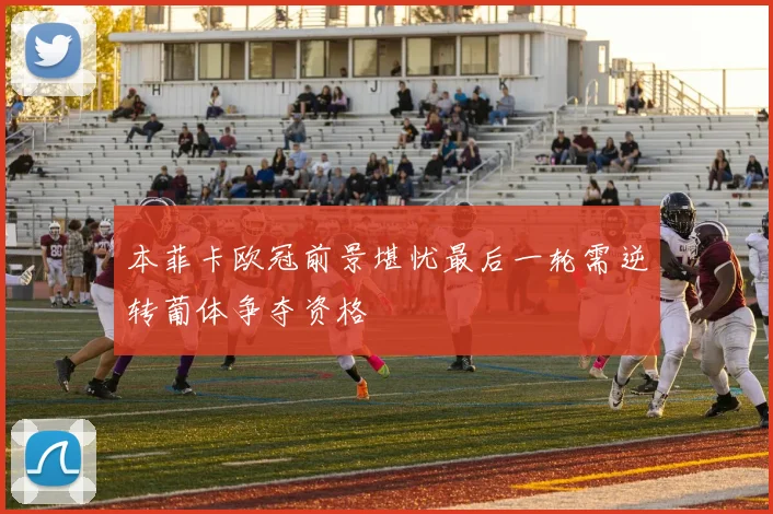 本菲卡欧冠前景堪忧最后一轮需逆转葡体争夺资格