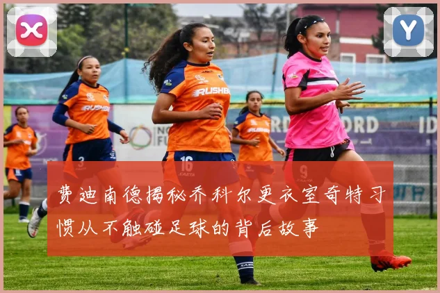 费迪南德揭秘乔科尔更衣室奇特习惯从不触碰足球的背后故事