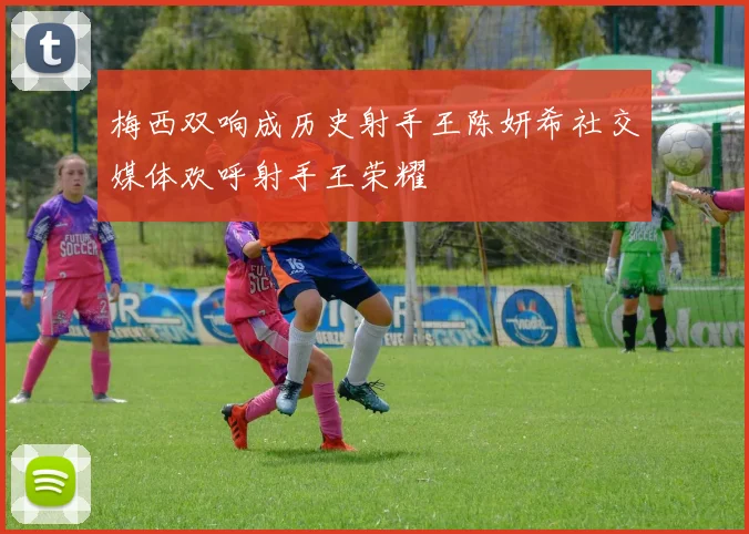 梅西双响成历史射手王陈妍希社交媒体欢呼射手王荣耀