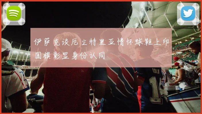伊萨克谈厄立特里亚情怀球鞋上印国旗彰显身份认同
