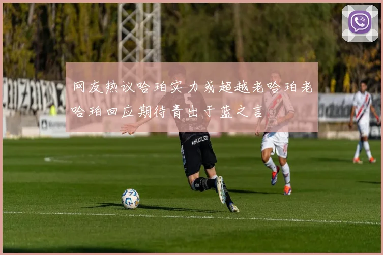网友热议哈珀实力或超越老哈珀老哈珀回应期待青出于蓝之言