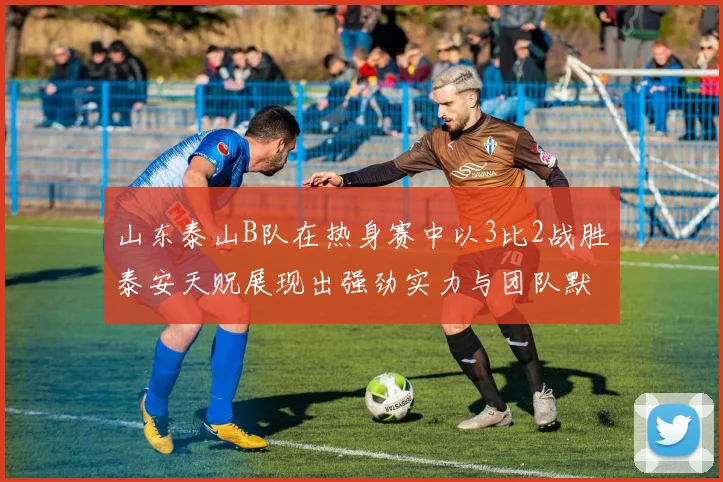 山东泰山B队在热身赛中以3比2战胜泰安天贶展现出强劲实力与团队默契