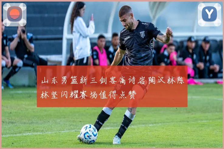 山东男篮新三剑客高诗岩陶汉林陈林坚闪耀赛场值得点赞