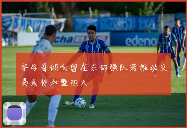 字母哥倾向留在东部强队若推动交易或将加盟热火