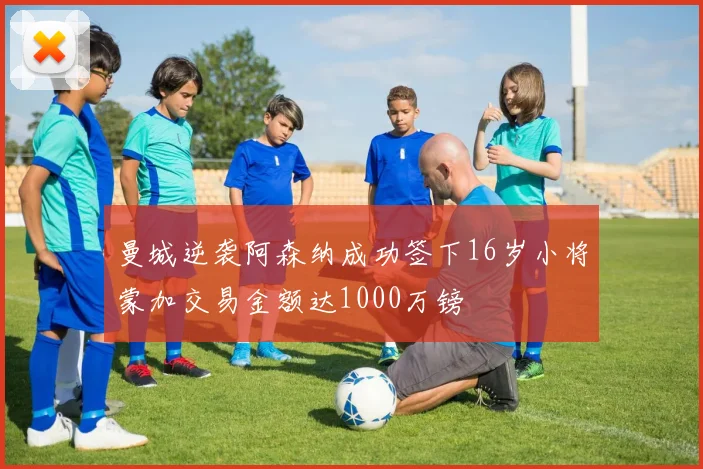 曼城逆袭阿森纳成功签下16岁小将蒙加交易金额达1000万镑