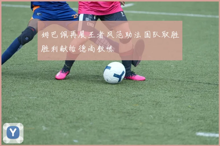 姆巴佩再展王者风范助法国队取胜胜利献给德尚教练