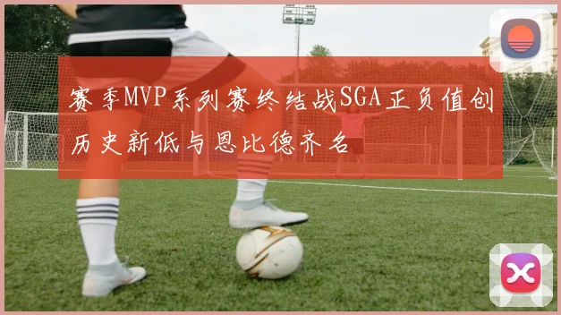 赛季MVP系列赛终结战SGA正负值创历史新低与恩比德齐名