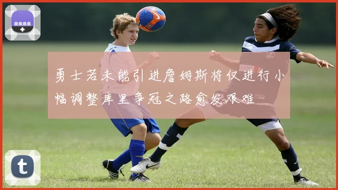 勇士若未能引进詹姆斯将仅进行小幅调整库里争冠之路愈发艰难