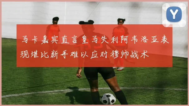 马卡嘉宾直言皇马失利阿韦洛亚表现堪比新手难以应对穆帅战术