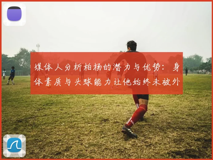 媒体人分析柏杨的潜力与优势：身体素质与头球能力让他始终未被外教放弃