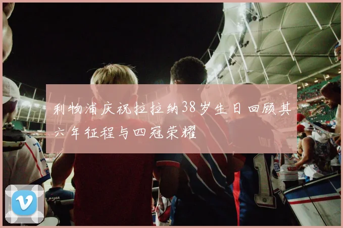 利物浦庆祝拉拉纳38岁生日回顾其六年征程与四冠荣耀