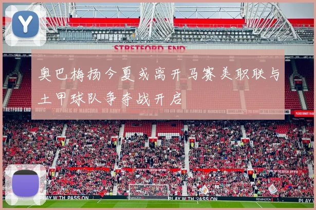奥巴梅扬今夏或离开马赛美职联与土甲球队争夺战开启