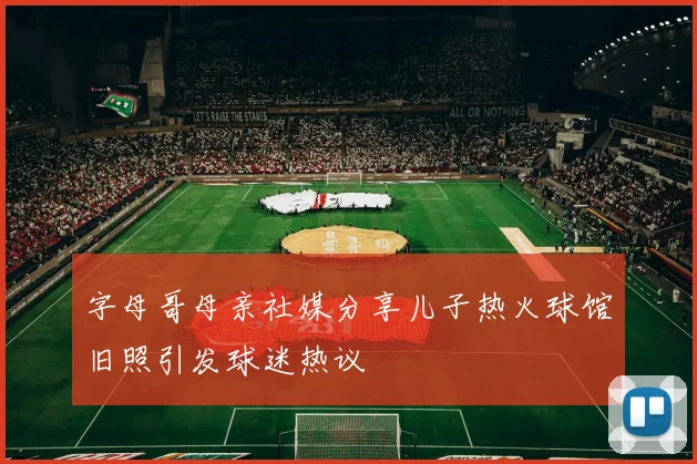 字母哥母亲社媒分享儿子热火球馆旧照引发球迷热议