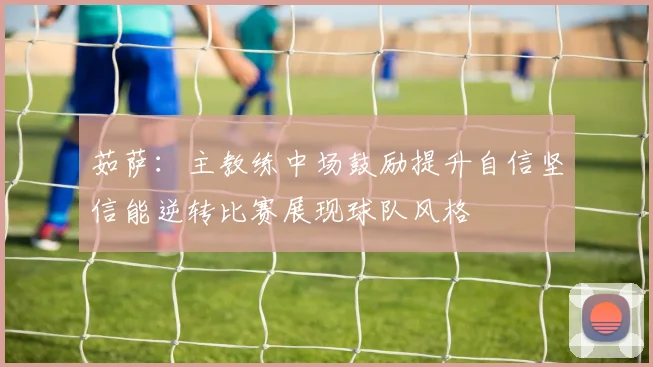 茹萨：主教练中场鼓励提升自信坚信能逆转比赛展现球队风格