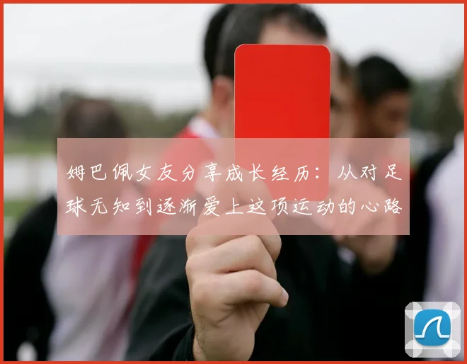 姆巴佩女友分享成长经历：从对足球无知到逐渐爱上这项运动的心路历程