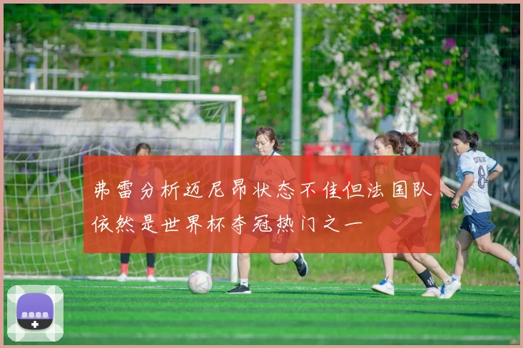 弗雷分析迈尼昂状态不佳但法国队依然是世界杯夺冠热门之一