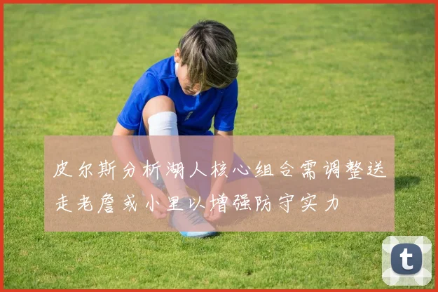 皮尔斯分析湖人核心组合需调整送走老詹或小里以增强防守实力