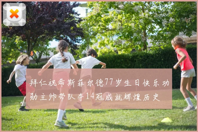 拜仁祝希斯菲尔德77岁生日快乐功勋主帅带队夺14冠成就辉煌历史