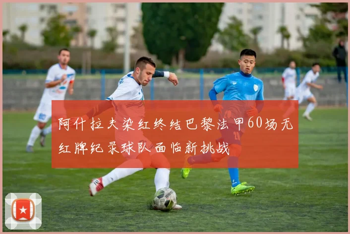 阿什拉夫染红终结巴黎法甲60场无红牌纪录球队面临新挑战
