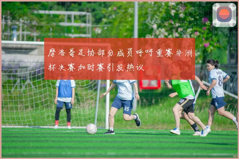 摩洛哥足协部分成员呼吁重赛非洲杯决赛加时赛引发热议