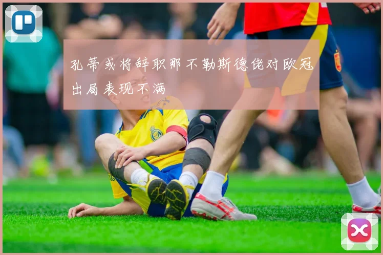 孔蒂或将辞职那不勒斯德佬对欧冠出局表现不满