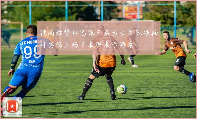 德尚称赞姆巴佩已成为法国队领袖对其场上场下表现表示满意