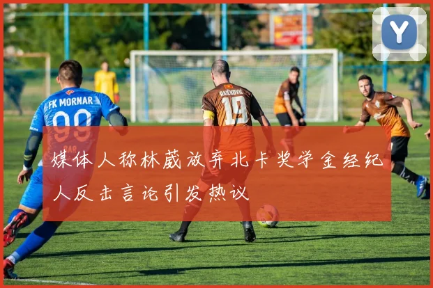 媒体人称林葳放弃北卡奖学金经纪人反击言论引发热议