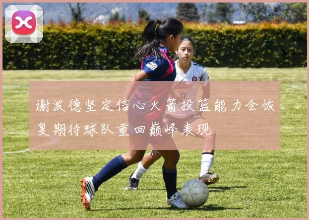 谢泼德坚定信心火箭投篮能力会恢复期待球队重回巅峰表现